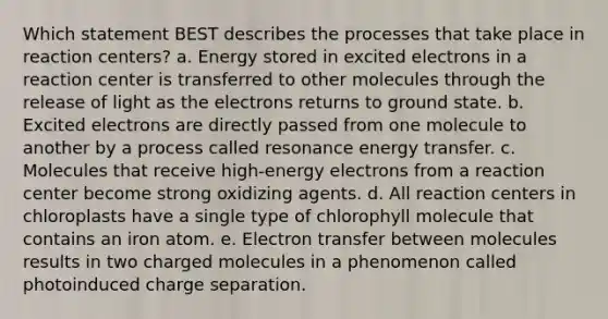 Which statement BEST describes the processes that take place in reaction centers? a. Energy stored in excited electrons in a reaction center is transferred to other molecules through the release of light as the electrons returns to ground state. b. Excited electrons are directly passed from one molecule to another by a process called resonance energy transfer. c. Molecules that receive high-energy electrons from a reaction center become strong oxidizing agents. d. All reaction centers in chloroplasts have a single type of chlorophyll molecule that contains an iron atom. e. <a href='https://www.questionai.com/knowledge/kzP6QOcY63-electron-transfer' class='anchor-knowledge'>electron transfer</a> between molecules results in two charged molecules in a phenomenon called photoinduced charge separation.