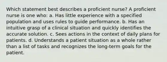 Which statement best describes a proficient nurse? A proficient nurse is one who: a. Has little experience with a specified population and uses rules to guide performance. b. Has an intuitive grasp of a clinical situation and quickly identifies the accurate solution. c. Sees actions in the context of daily plans for patients. d. Understands a patient situation as a whole rather than a list of tasks and recognizes the long-term goals for the patient.