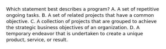 Which statement best describes a program? A. A set of repetitive ongoing tasks. B. A set of related projects that have a common objective. C. A collection of projects that are grouped to achieve the strategic business objectives of an organization. D. A temporary endeavor that is undertaken to create a unique product, service, or result.