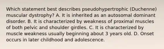 Which statement best describes pseudohypertrophic (Duchenne) muscular dystrophy? A. It is inherited as an autosomal dominant disorder. B. It is characterized by weakness of proximal muscles of both pelvic and shoulder girdles. C. It is characterized by muscle weakness usually beginning about 3 years old. D. Onset occurs in later childhood and adolescence.