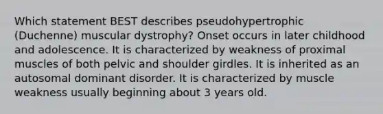 Which statement BEST describes pseudohypertrophic (Duchenne) muscular dystrophy? Onset occurs in later childhood and adolescence. It is characterized by weakness of proximal muscles of both pelvic and shoulder girdles. It is inherited as an autosomal dominant disorder. It is characterized by muscle weakness usually beginning about 3 years old.