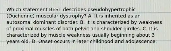 Which statement BEST describes pseudohypertrophic (Duchenne) muscular dystrophy? A. It is inherited as an autosomal dominant disorder. B. It is characterized by weakness of proximal muscles of both pelvic and shoulder girdles. C. It is characterized by muscle weakness usually beginning about 3 years old. D. Onset occurs in later childhood and adolescence.