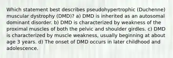 Which statement best describes pseudohypertrophic (Duchenne) muscular dystrophy (DMD)? a) DMD is inherited as an autosomal dominant disorder. b) DMD is characterized by weakness of the proximal muscles of both the pelvic and shoulder girdles. c) DMD is characterized by muscle weakness, usually beginning at about age 3 years. d) The onset of DMD occurs in later childhood and adolescence.