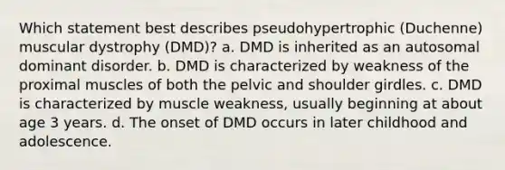 Which statement best describes pseudohypertrophic (Duchenne) muscular dystrophy (DMD)? a. DMD is inherited as an autosomal dominant disorder. b. DMD is characterized by weakness of the proximal muscles of both the pelvic and shoulder girdles. c. DMD is characterized by muscle weakness, usually beginning at about age 3 years. d. The onset of DMD occurs in later childhood and adolescence.