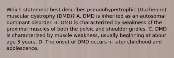 Which statement best describes pseudohypertrophic (Duchenne) muscular dystrophy (DMD)? A. DMD is inherited as an autosomal dominant disorder. B. DMD is characterized by weakness of the proximal muscles of both the pelvic and shoulder girdles. C. DMD is characterized by muscle weakness, usually beginning at about age 3 years. D. The onset of DMD occurs in later childhood and adolescence.