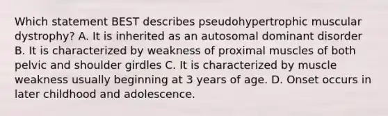 Which statement BEST describes pseudohypertrophic muscular dystrophy? A. It is inherited as an autosomal dominant disorder B. It is characterized by weakness of proximal muscles of both pelvic and shoulder girdles C. It is characterized by muscle weakness usually beginning at 3 years of age. D. Onset occurs in later childhood and adolescence.