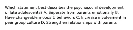 Which statement best describes the psychosocial development of late adolescents? A. Seperate from parents emotionally B. Have changeable moods & behaviors C. Increase involvement in peer group culture D. Strengthen relationships with parents