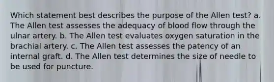 Which statement best describes the purpose of the Allen test? a. The Allen test assesses the adequacy of blood flow through the ulnar artery. b. The Allen test evaluates oxygen saturation in the brachial artery. c. The Allen test assesses the patency of an internal graft. d. The Allen test determines the size of needle to be used for puncture.