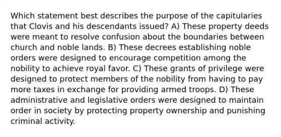 Which statement best describes the purpose of the capitularies that Clovis and his descendants issued? A) These property deeds were meant to resolve confusion about the boundaries between church and noble lands. B) These decrees establishing noble orders were designed to encourage competition among the nobility to achieve royal favor. C) These grants of privilege were designed to protect members of the nobility from having to pay more taxes in exchange for providing armed troops. D) These administrative and legislative orders were designed to maintain order in society by protecting property ownership and punishing criminal activity.