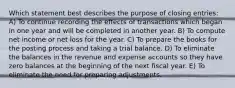 Which statement best describes the purpose of closing entries: A) To continue recording the effects of transactions which began in one year and will be completed in another year. B) To compute net income or net loss for the year. C) To prepare the books for the posting process and taking a trial balance. D) To eliminate the balances in the revenue and expense accounts so they have zero balances at the beginning of the next fiscal year. E) To eliminate the need for preparing adjustments.