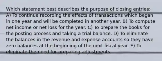 Which statement best describes the purpose of <a href='https://www.questionai.com/knowledge/kosjhwC4Ps-closing-entries' class='anchor-knowledge'>closing entries</a>: A) To continue recording the effects of transactions which began in one year and will be completed in another year. B) To compute net income or net loss for the year. C) To prepare the books for the posting process and taking a trial balance. D) To eliminate the balances in the revenue and expense accounts so they have zero balances at the beginning of the next fiscal year. E) To eliminate the need for preparing adjustments.