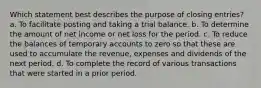 Which statement best describes the purpose of closing entries? a. To facilitate posting and taking a trial balance. b. To determine the amount of net income or net loss for the period. c. To reduce the balances of temporary accounts to zero so that these are used to accumulate the revenue, expenses and dividends of the next period. d. To complete the record of various transactions that were started in a prior period.