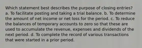 Which statement best describes the purpose of closing entries? a. To facilitate posting and taking a trial balance. b. To determine the amount of net income or net loss for the period. c. To reduce the balances of temporary accounts to zero so that these are used to accumulate the revenue, expenses and dividends of the next period. d. To complete the record of various transactions that were started in a prior period.