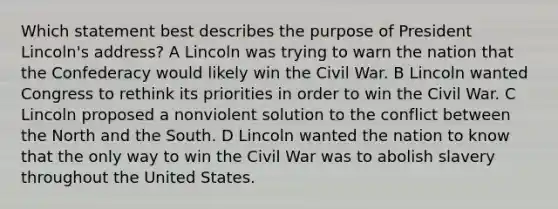 Which statement best describes the purpose of President Lincoln's address? A Lincoln was trying to warn the nation that the Confederacy would likely win the Civil War. B Lincoln wanted Congress to rethink its priorities in order to win the Civil War. C Lincoln proposed a nonviolent solution to the conflict between the North and the South. D Lincoln wanted the nation to know that the only way to win the Civil War was to abolish slavery throughout the United States.