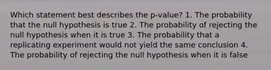 Which statement best describes the p-value? 1. The probability that the null hypothesis is true 2. The probability of rejecting the null hypothesis when it is true 3. The probability that a replicating experiment would not yield the same conclusion 4. The probability of rejecting the null hypothesis when it is false