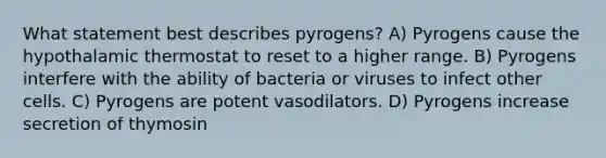 What statement best describes pyrogens? A) Pyrogens cause the hypothalamic thermostat to reset to a higher range. B) Pyrogens interfere with the ability of bacteria or viruses to infect other cells. C) Pyrogens are potent vasodilators. D) Pyrogens increase secretion of thymosin