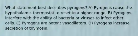 What statement best describes pyrogens? A) Pyrogens cause the hypothalamic thermostat to reset to a higher range. B) Pyrogens interfere with the ability of bacteria or viruses to infect other cells. C) Pyrogens are potent vasodilators. D) Pyrogens increase secretion of thymosin.