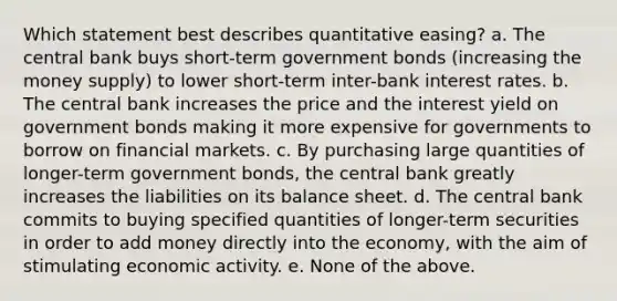 Which statement best describes quantitative easing? a. The central bank buys short-term government bonds (increasing the money supply) to lower short-term inter-bank interest rates. b. The central bank increases the price and the interest yield on government bonds making it more expensive for governments to borrow on financial markets. c. By purchasing large quantities of longer-term government bonds, the central bank greatly increases the liabilities on its balance sheet. d. The central bank commits to buying specified quantities of longer-term securities in order to add money directly into the economy, with the aim of stimulating economic activity. e. None of the above.