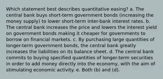 Which statement best describes quantitative easing? a. The central bank buys short-term government bonds (increasing the money supply) to lower short-term inter-bank interest rates. b. The central bank increases the price and lowers the interest yield on government bonds making it cheaper for governments to borrow on financial markets. c. By purchasing large quantities of longer-term government bonds, the central bank greatly increases the liabilities on its balance sheet. d. The central bank commits to buying specified quantities of longer-term securities in order to add money directly into the economy, with the aim of stimulating economic activity. e. Both (b) and (d).