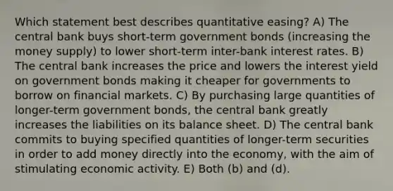 Which statement best describes quantitative easing? A) The central bank buys short-term government bonds (increasing the money supply) to lower short-term inter-bank interest rates. B) The central bank increases the price and lowers the interest yield on government bonds making it cheaper for governments to borrow on financial markets. C) By purchasing large quantities of longer-term government bonds, the central bank greatly increases the liabilities on its balance sheet. D) The central bank commits to buying specified quantities of longer-term securities in order to add money directly into the economy, with the aim of stimulating economic activity. E) Both (b) and (d).