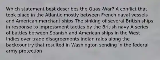 Which statement best describes the Quasi-War? A conflict that took place in the Atlantic mostly between French naval vessels and American merchant ships The sinking of several British ships in response to impressment tactics by the British navy A series of battles between Spanish and American ships in the West Indies over trade disagreements Indian raids along the backcountry that resulted in Washington sending in the federal army protection