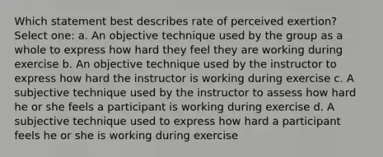 Which statement best describes rate of perceived exertion? Select one: a. An objective technique used by the group as a whole to express how hard they feel they are working during exercise b. An objective technique used by the instructor to express how hard the instructor is working during exercise c. A subjective technique used by the instructor to assess how hard he or she feels a participant is working during exercise d. A subjective technique used to express how hard a participant feels he or she is working during exercise