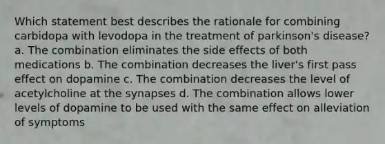 Which statement best describes the rationale for combining carbidopa with levodopa in the treatment of parkinson's disease? a. The combination eliminates the side effects of both medications b. The combination decreases the liver's first pass effect on dopamine c. The combination decreases the level of acetylcholine at the synapses d. The combination allows lower levels of dopamine to be used with the same effect on alleviation of symptoms