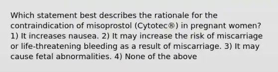 Which statement best describes the rationale for the contraindication of misoprostol (Cytotec®) in pregnant women? 1) It increases nausea. 2) It may increase the risk of miscarriage or life-threatening bleeding as a result of miscarriage. 3) It may cause fetal abnormalities. 4) None of the above