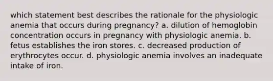 which statement best describes the rationale for the physiologic anemia that occurs during pregnancy? a. dilution of hemoglobin concentration occurs in pregnancy with physiologic anemia. b. fetus establishes the iron stores. c. decreased production of erythrocytes occur. d. physiologic anemia involves an inadequate intake of iron.