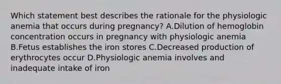 Which statement best describes the rationale for the physiologic anemia that occurs during pregnancy? A.Dilution of hemoglobin concentration occurs in pregnancy with physiologic anemia B.Fetus establishes the iron stores C.Decreased production of erythrocytes occur D.Physiologic anemia involves and inadequate intake of iron