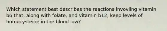 Which statement best describes the reactions invovling vitamin b6 that, along with folate, and vitamin b12, keep levels of homocysteine in <a href='https://www.questionai.com/knowledge/k7oXMfj7lk-the-blood' class='anchor-knowledge'>the blood</a> low?