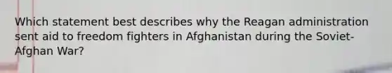 Which statement best describes why the Reagan administration sent aid to freedom fighters in Afghanistan during the Soviet-Afghan War?