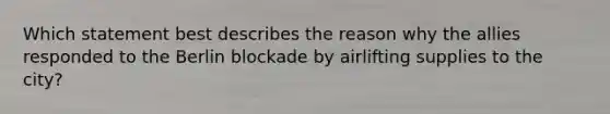 Which statement best describes the reason why the allies responded to the Berlin blockade by airlifting supplies to the city?