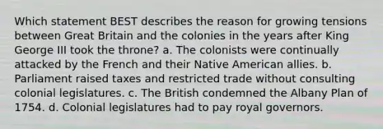 Which statement BEST describes the reason for growing tensions between Great Britain and the colonies in the years after King George III took the throne? a. The colonists were continually attacked by the French and their Native American allies. b. Parliament raised taxes and restricted trade without consulting colonial legislatures. c. The British condemned the Albany Plan of 1754. d. Colonial legislatures had to pay royal governors.