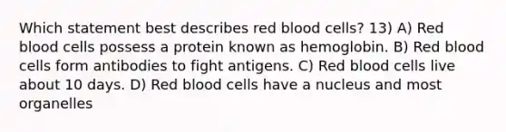 Which statement best describes red blood cells? 13) A) Red blood cells possess a protein known as hemoglobin. B) Red blood cells form antibodies to fight antigens. C) Red blood cells live about 10 days. D) Red blood cells have a nucleus and most organelles