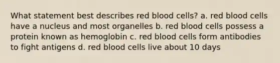 What statement best describes red blood cells? a. red blood cells have a nucleus and most organelles b. red blood cells possess a protein known as hemoglobin c. red blood cells form antibodies to fight antigens d. red blood cells live about 10 days