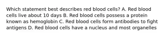 Which statement best describes red blood cells? A. Red blood cells live about 10 days B. Red blood cells possess a protein known as hemoglobin C. Red blood cells form antibodies to fight antigens D. Red blood cells have a nucleus and most organelles