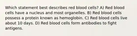 Which statement best describes red blood cells? A) Red blood cells have a nucleus and most organelles. B) Red blood cells possess a protein known as hemoglobin. C) Red blood cells live about 10 days. D) Red blood cells form antibodies to fight antigens.