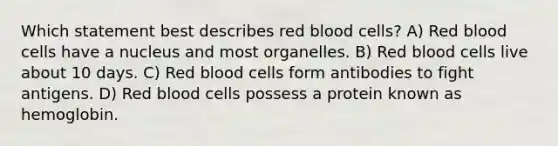 Which statement best describes red blood cells? A) Red blood cells have a nucleus and most organelles. B) Red blood cells live about 10 days. C) Red blood cells form antibodies to fight antigens. D) Red blood cells possess a protein known as hemoglobin.