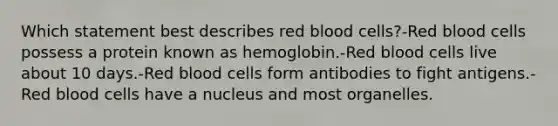 Which statement best describes red blood cells?-Red blood cells possess a protein known as hemoglobin.-Red blood cells live about 10 days.-Red blood cells form antibodies to fight antigens.-Red blood cells have a nucleus and most organelles.