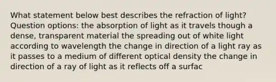 What statement below best describes the refraction of light? Question options: the absorption of light as it travels though a dense, transparent material the spreading out of white light according to wavelength the change in direction of a light ray as it passes to a medium of different optical density the change in direction of a ray of light as it reflects off a surfac