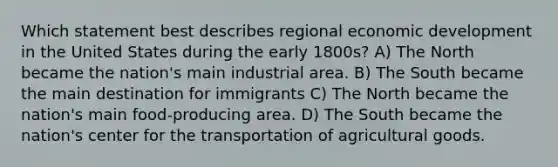 Which statement best describes regional economic development in the United States during the early 1800s? A) The North became the nation's main industrial area. B) The South became the main destination for immigrants C) The North became the nation's main food-producing area. D) The South became the nation's center for the transportation of agricultural goods.