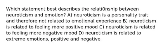 Which statement best describes the relati0nship between neuroticism and emotion? A) neuroticism is a personality trait and therefore not related to emotional experience B) neuroticism is related to feeling more positive mood C) neuroticism is related to feeling more negative mood D) neuroticism is related to extreme emotions, positive and negative