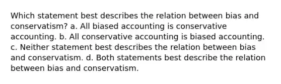 Which statement best describes the relation between bias and conservatism? a. All biased accounting is conservative accounting. b. All conservative accounting is biased accounting. c. Neither statement best describes the relation between bias and conservatism. d. Both statements best describe the relation between bias and conservatism.