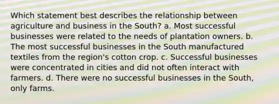 Which statement best describes the relationship between agriculture and business in the South? a. Most successful businesses were related to the needs of plantation owners. b. The most successful businesses in the South manufactured textiles from the region's cotton crop. c. Successful businesses were concentrated in cities and did not often interact with farmers. d. There were no successful businesses in the South, only farms.