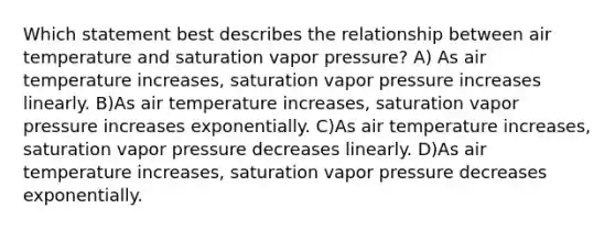 Which statement best describes the relationship between air temperature and saturation vapor pressure? A) As air temperature increases, saturation vapor pressure increases linearly. B)As air temperature increases, saturation vapor pressure increases exponentially. C)As air temperature increases, saturation vapor pressure decreases linearly. D)As air temperature increases, saturation vapor pressure decreases exponentially.