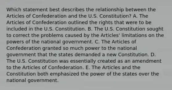 Which statement best describes the relationship between <a href='https://www.questionai.com/knowledge/k5NDraRCFC-the-articles-of-confederation' class='anchor-knowledge'>the articles of confederation</a> and the U.S. Constitution? A. The Articles of Confederation outlined the rights that were to be included in the U.S. Constitution. B. The U.S. Constitution sought to correct the problems caused by the Articles' limitations on the <a href='https://www.questionai.com/knowledge/kKSx9oT84t-powers-of' class='anchor-knowledge'>powers of</a> the national government. C. The Articles of Confederation granted so much power to the national government that the states demanded a new Constitution. D. The U.S. Constitution was essentially created as an amendment to the Articles of Confederation. E. The Articles and the Constitution both emphasized the power of the states over the national government.