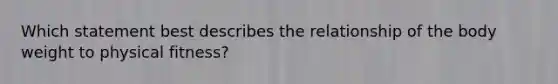 Which statement best describes the relationship of the body weight to physical fitness?