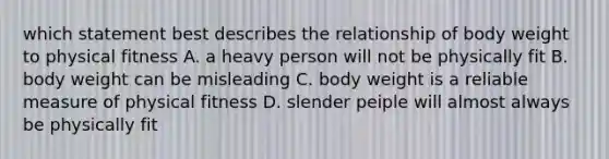 which statement best describes the relationship of body weight to physical fitness A. a heavy person will not be physically fit B. body weight can be misleading C. body weight is a reliable measure of physical fitness D. slender peiple will almost always be physically fit