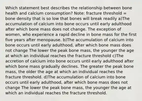 Which statement best describes the relationship between bone health and calcium consumption? ​Note: fracture threshold = bone density that is so low that bones will break readily a)The accumulation of calcium into bone occurs until early adulthood after which bone mass does not change. The exception of women, who experience a rapid decline in bone mass for the first five years after menopause. b)The accumulation of calcium into bone occurs until early adulthood, after which bone mass does not change The lower the peak bone mass, the younger the age at which an individual reaches the fracture threshold c)The accretion of calcium into bone occurs until early adulthood after which bone mass gradually declines. The greater the peak bone mass, the older the age at which an individual reaches the fracture threshold. d)The accumulation of calcium into bone occurs until early adulthood, after which bone mass does not change The lower the peak bone mass, the younger the age at which an individual reaches the fracture threshold.